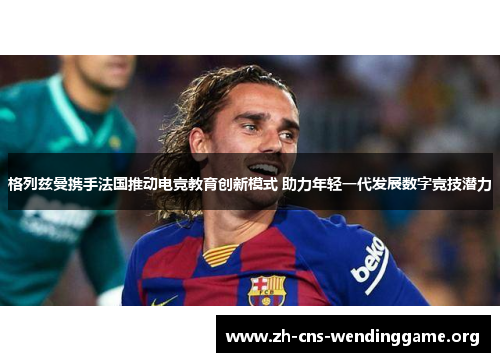 格列兹曼携手法国推动电竞教育创新模式 助力年轻一代发展数字竞技潜力 格列兹曼携手法国推动电竞教育创新模式 助力年轻一代发展数字竞技潜力