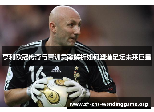 亨利欧冠传奇与青训贡献解析如何塑造足坛未来巨星 亨利欧冠传奇与青训贡献解析如何塑造足坛未来巨星
