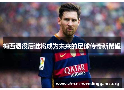 梅西退役后谁将成为未来的足球传奇新希望 梅西退役后谁将成为未来的足球传奇新希望