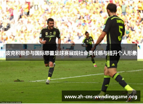 皮克积极参与国际慈善足球赛展现社会责任感与提升个人形象 皮克积极参与国际慈善足球赛展现社会责任感与提升个人形象