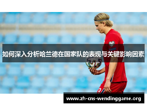 如何深入分析哈兰德在国家队的表现与关键影响因素 如何深入分析哈兰德在国家队的表现与关键影响因素