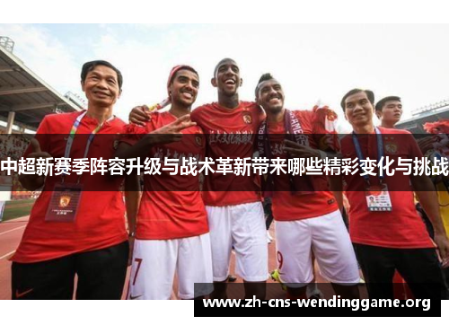 中超新赛季阵容升级与战术革新带来哪些精彩变化与挑战 中超新赛季阵容升级与战术革新带来哪些精彩变化与挑战