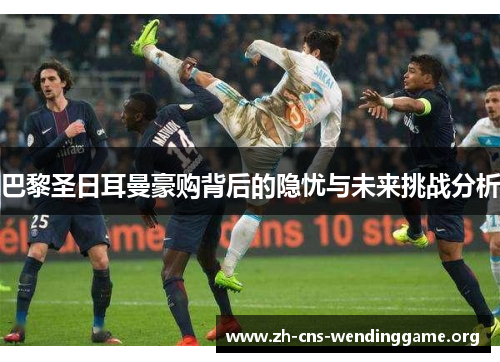 巴黎圣日耳曼豪购背后的隐忧与未来挑战分析 巴黎圣日耳曼豪购背后的隐忧与未来挑战分析