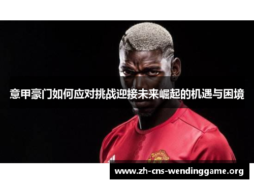 意甲豪门如何应对挑战迎接未来崛起的机遇与困境 意甲豪门如何应对挑战迎接未来崛起的机遇与困境