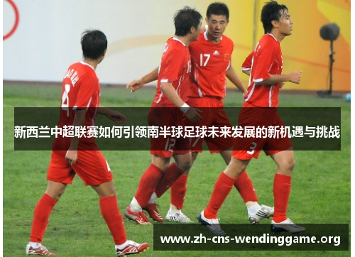 新西兰中超联赛如何引领南半球足球未来发展的新机遇与挑战 新西兰中超联赛如何引领南半球足球未来发展的新机遇与挑战