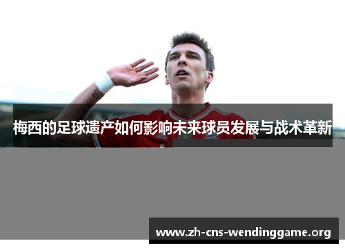 梅西的足球遗产如何影响未来球员发展与战术革新 梅西的足球遗产如何影响未来球员发展与战术革新