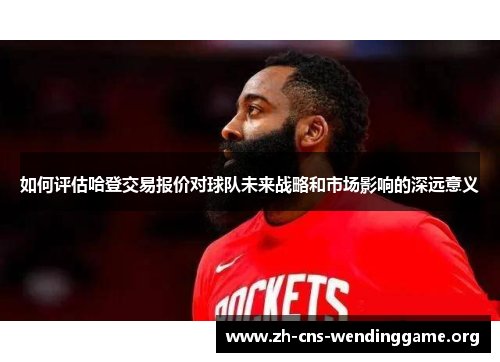 如何评估哈登交易报价对球队未来战略和市场影响的深远意义 如何评估哈登交易报价对球队未来战略和市场影响的深远意义