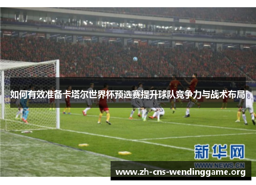 如何有效准备卡塔尔世界杯预选赛提升球队竞争力与战术布局