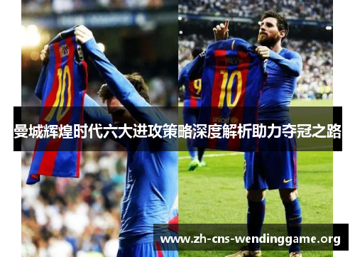 曼城辉煌时代六大进攻策略深度解析助力夺冠之路 曼城辉煌时代六大进攻策略深度解析助力夺冠之路