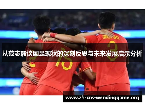 从范志毅谈国足现状的深刻反思与未来发展启示分析 从范志毅谈国足现状的深刻反思与未来发展启示分析