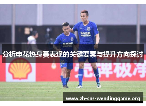 分析申花热身赛表现的关键要素与提升方向探讨 分析申花热身赛表现的关键要素与提升方向探讨