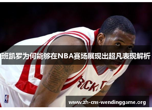 班凯罗为何能够在NBA赛场展现出超凡表现解析 班凯罗为何能够在NBA赛场展现出超凡表现解析