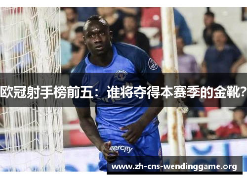 欧冠射手榜前五:谁将夺得本赛季的金靴? 欧冠射手榜前五:谁将夺得本赛季的金靴?