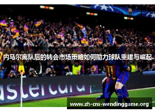 内马尔离队后的转会市场策略如何助力球队重建与崛起 内马尔离队后的转会市场策略如何助力球队重建与崛起