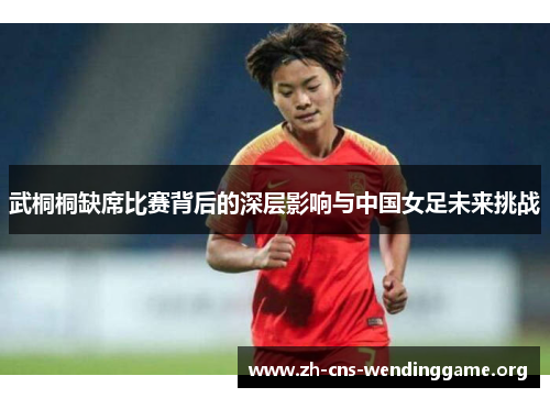 武桐桐缺席比赛背后的深层影响与中国女足未来挑战 武桐桐缺席比赛背后的深层影响与中国女足未来挑战