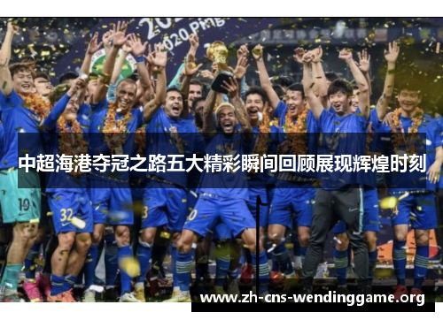 中超海港夺冠之路五大精彩瞬间回顾展现辉煌时刻 中超海港夺冠之路五大精彩瞬间回顾展现辉煌时刻
