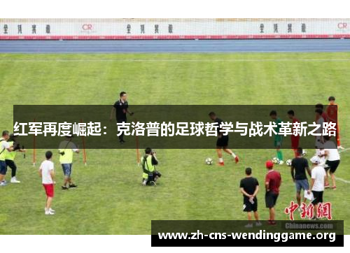 红军再度崛起:克洛普的足球哲学与战术革新之路 红军再度崛起:克洛普的足球哲学与战术革新之路