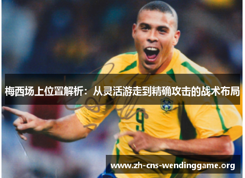 梅西场上位置解析:从灵活游走到精确攻击的战术布局 梅西场上位置解析:从灵活游走到精确攻击的战术布局
