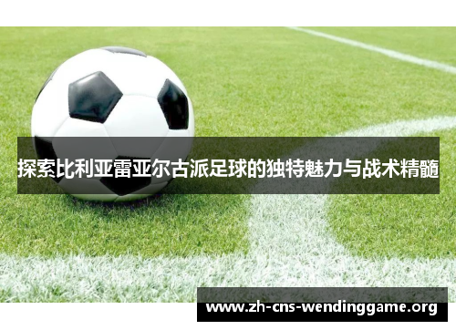 探索比利亚雷亚尔古派足球的独特魅力与战术精髓 探索比利亚雷亚尔古派足球的独特魅力与战术精髓