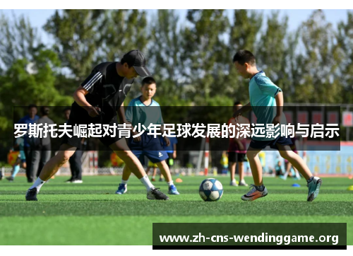 罗斯托夫崛起对青少年足球发展的深远影响与启示 罗斯托夫崛起对青少年足球发展的深远影响与启示