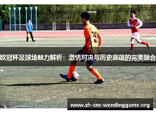 欧冠杯足球场魅力解析:激情对决与历史底蕴的完美融合 欧冠杯足球场魅力解析:激情对决与历史底蕴的完美融合