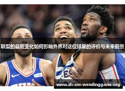联盟的最新变化如何影响外界对这位球星的评价与未来前景 联盟的最新变化如何影响外界对这位球星的评价与未来前景