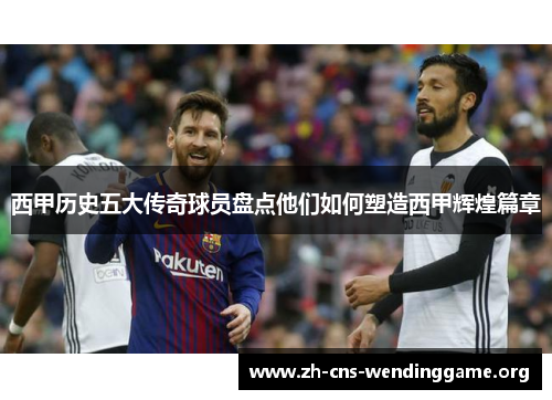 西甲历史五大传奇球员盘点他们如何塑造西甲辉煌篇章 西甲历史五大传奇球员盘点他们如何塑造西甲辉煌篇章