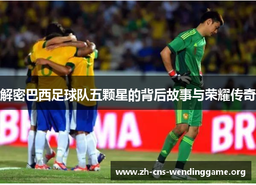 解密巴西足球队五颗星的背后故事与荣耀传奇 解密巴西足球队五颗星的背后故事与荣耀传奇