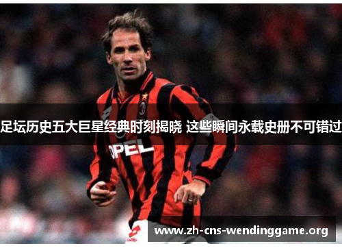 足坛历史五大巨星经典时刻揭晓 这些瞬间永载史册不可错过 足坛历史五大巨星经典时刻揭晓 这些瞬间永载史册不可错过
