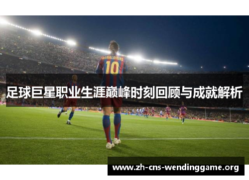 足球巨星职业生涯巅峰时刻回顾与成就解析