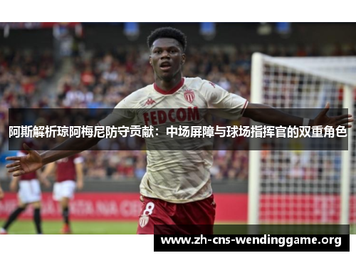 阿斯解析琼阿梅尼防守贡献:中场屏障与球场指挥官的双重角色 阿斯解析琼阿梅尼防守贡献:中场屏障与球场指挥官的双重角色