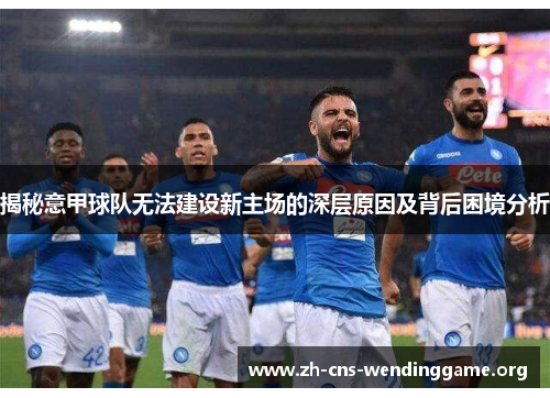 揭秘意甲球队无法建设新主场的深层原因及背后困境分析 揭秘意甲球队无法建设新主场的深层原因及背后困境分析